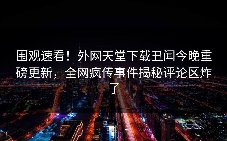 围观速看！外网天堂下载丑闻今晚重磅更新，全网疯传事件揭秘评论区炸了
