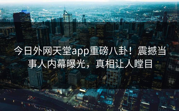 今日外网天堂app重磅八卦！震撼当事人内幕曝光，真相让人瞠目