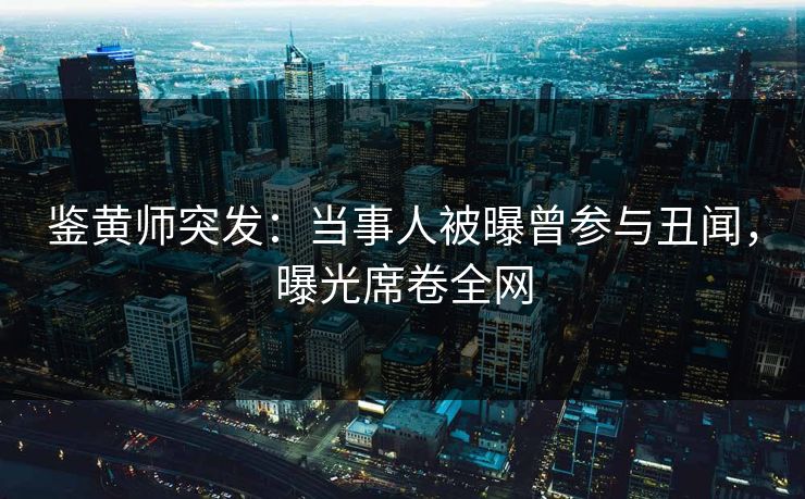 鉴黄师突发：当事人被曝曾参与丑闻，曝光席卷全网