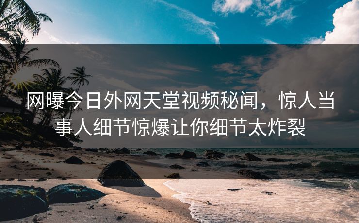 网曝今日外网天堂视频秘闻，惊人当事人细节惊爆让你细节太炸裂