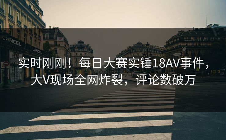 实时刚刚！每日大赛实锤18AV事件，大V现场全网炸裂，评论数破万