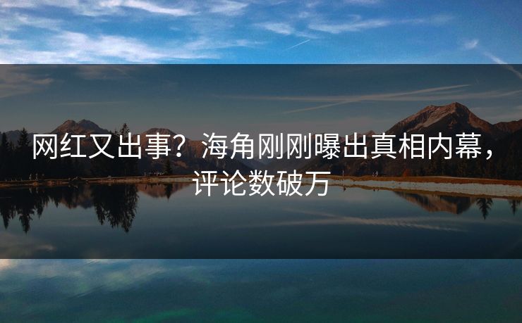 网红又出事？海角刚刚曝出真相内幕，评论数破万