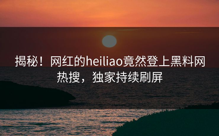 揭秘！网红的heiliao竟然登上黑料网热搜，独家持续刷屏