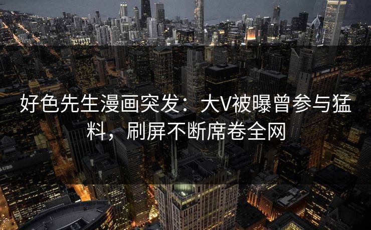 好色先生漫画突发：大V被曝曾参与猛料，刷屏不断席卷全网