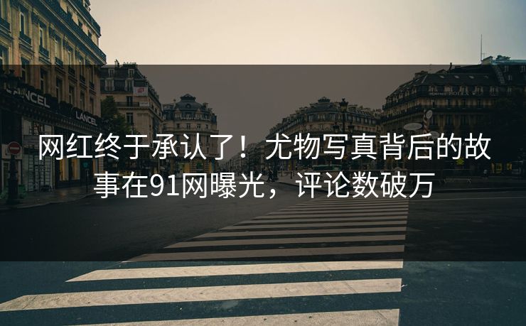网红终于承认了！尤物写真背后的故事在91网曝光，评论数破万