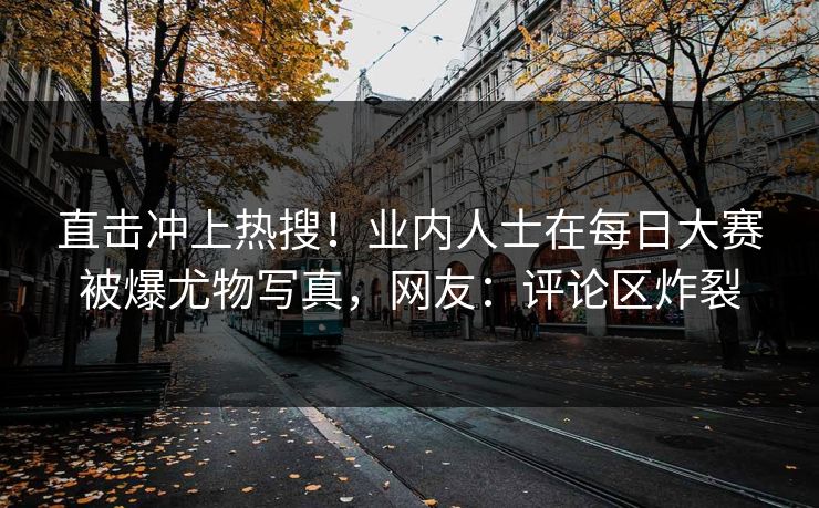 直击冲上热搜！业内人士在每日大赛被爆尤物写真，网友：评论区炸裂