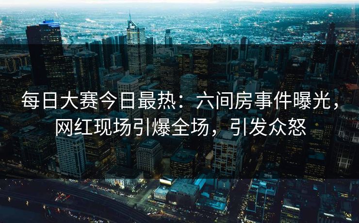 每日大赛今日最热：六间房事件曝光，网红现场引爆全场，引发众怒
