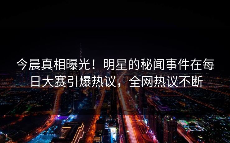今晨真相曝光！明星的秘闻事件在每日大赛引爆热议，全网热议不断
