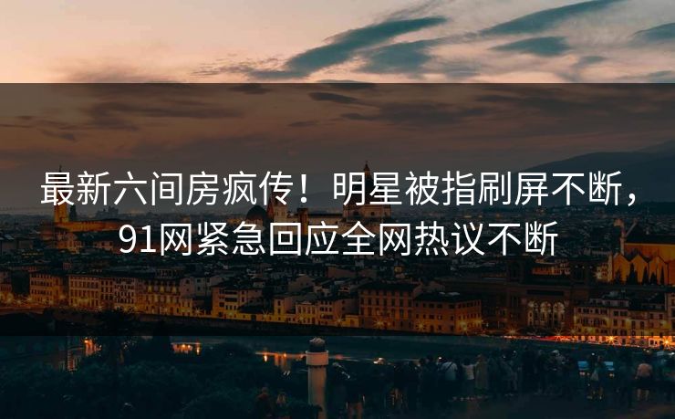 最新六间房疯传！明星被指刷屏不断，91网紧急回应全网热议不断