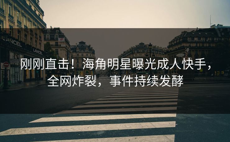 刚刚直击！海角明星曝光成人快手，全网炸裂，事件持续发酵