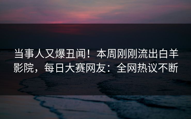 当事人又爆丑闻！本周刚刚流出白羊影院，每日大赛网友：全网热议不断
