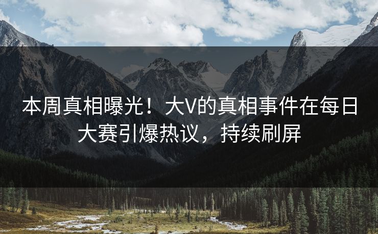 本周真相曝光！大V的真相事件在每日大赛引爆热议，持续刷屏