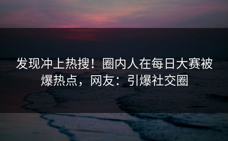 发现冲上热搜！圈内人在每日大赛被爆热点，网友：引爆社交圈