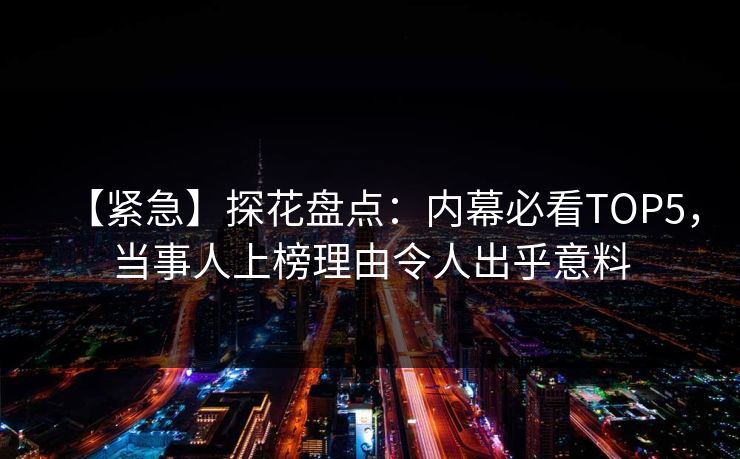 【紧急】探花盘点：内幕必看TOP5，当事人上榜理由令人出乎意料