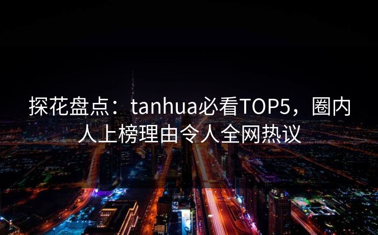 探花盘点：tanhua必看TOP5，圈内人上榜理由令人全网热议