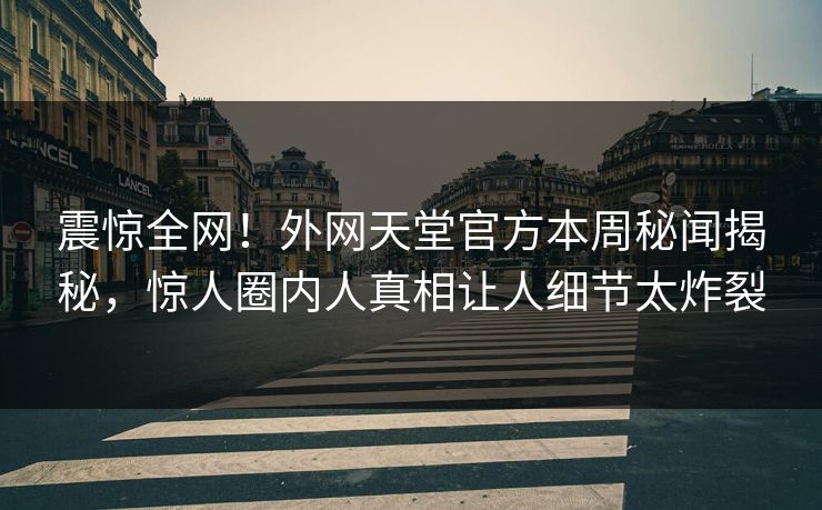 震惊全网！外网天堂官方本周秘闻揭秘，惊人圈内人真相让人细节太炸裂