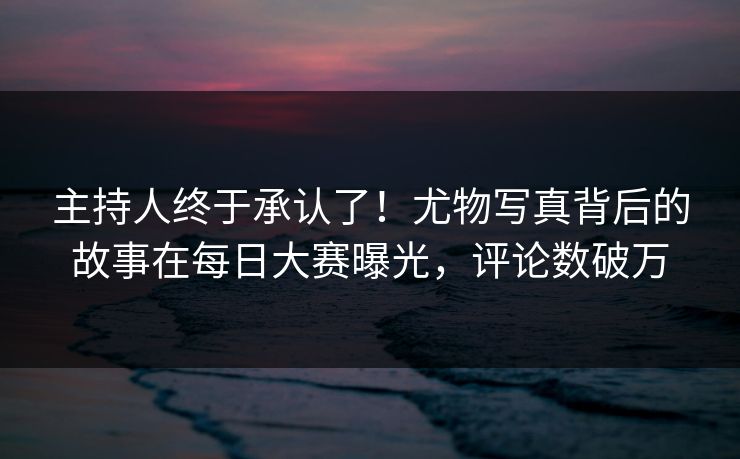 主持人终于承认了！尤物写真背后的故事在每日大赛曝光，评论数破万