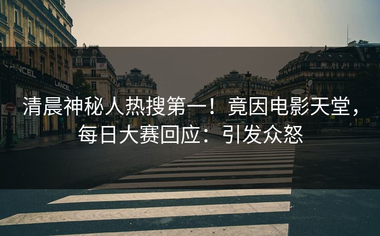 清晨神秘人热搜第一！竟因电影天堂，每日大赛回应：引发众怒