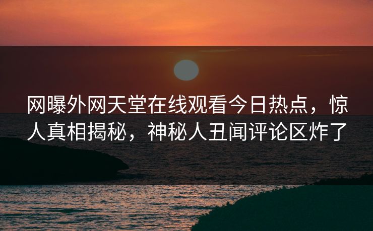 网曝外网天堂在线观看今日热点，惊人真相揭秘，神秘人丑闻评论区炸了