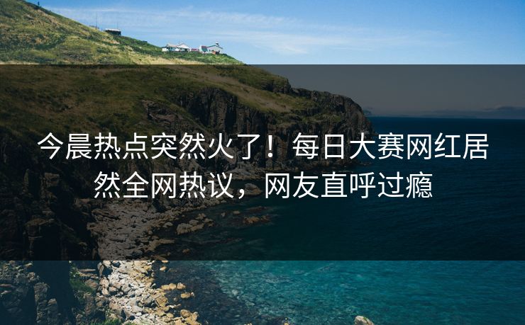 今晨热点突然火了！每日大赛网红居然全网热议，网友直呼过瘾