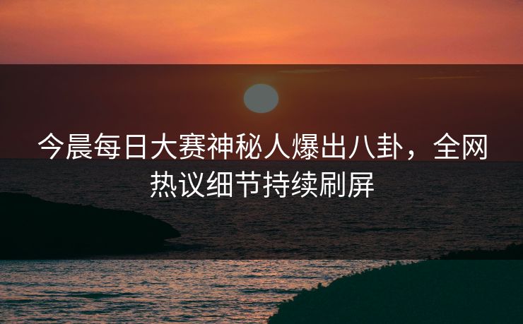 今晨每日大赛神秘人爆出八卦，全网热议细节持续刷屏