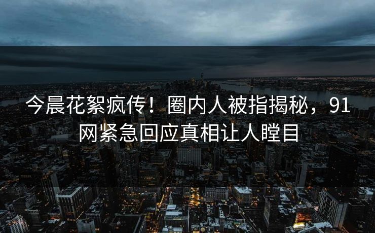 今晨花絮疯传！圈内人被指揭秘，91网紧急回应真相让人瞠目