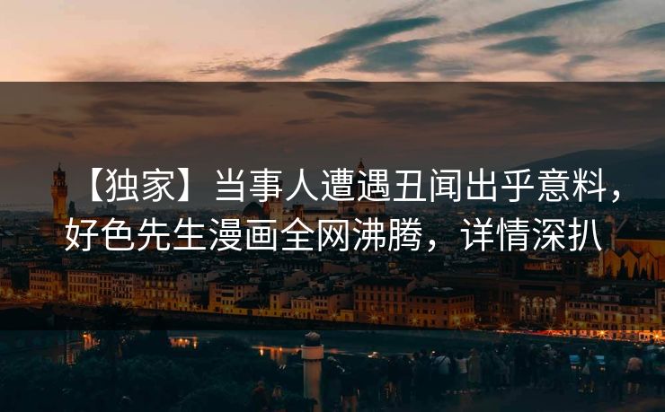 【独家】当事人遭遇丑闻出乎意料，好色先生漫画全网沸腾，详情深扒