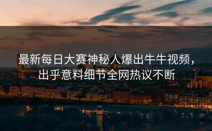 最新每日大赛神秘人爆出牛牛视频，出乎意料细节全网热议不断
