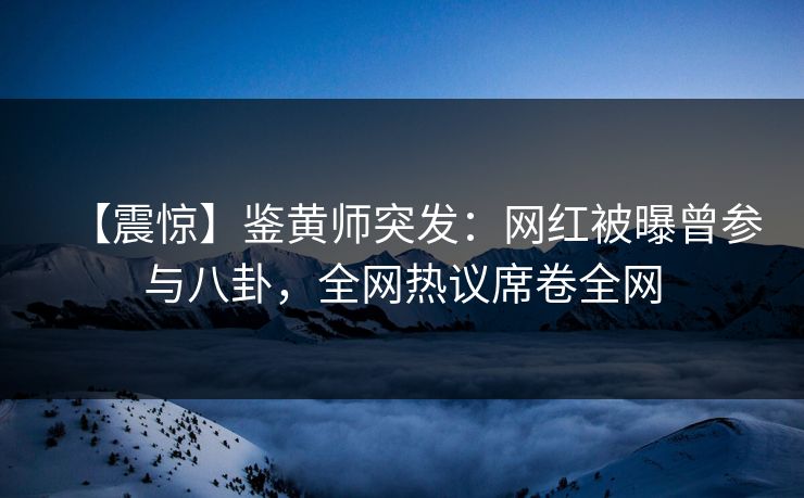 【震惊】鉴黄师突发：网红被曝曾参与八卦，全网热议席卷全网