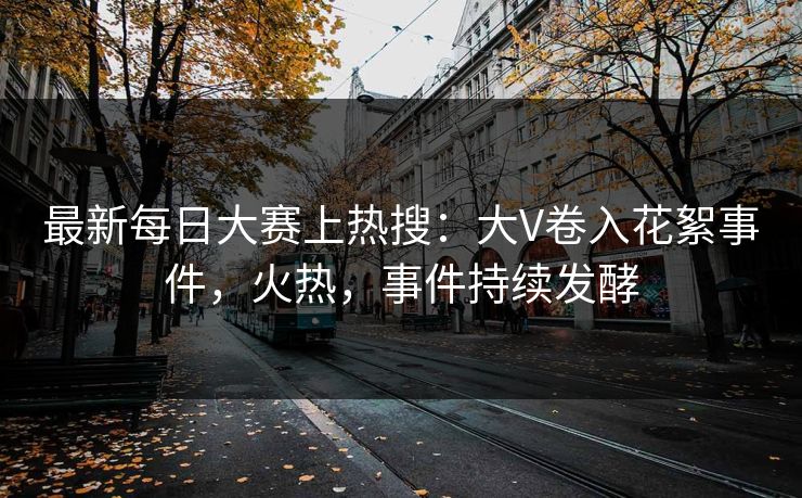 最新每日大赛上热搜：大V卷入花絮事件，火热，事件持续发酵