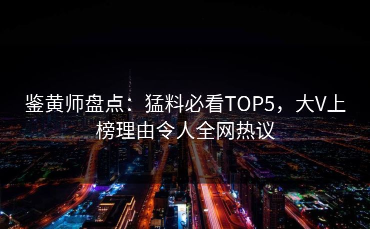 鉴黄师盘点：猛料必看TOP5，大V上榜理由令人全网热议
