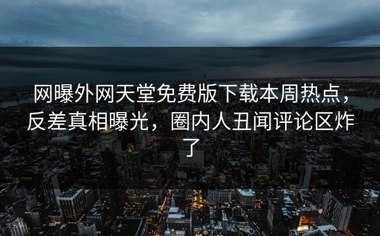 网曝外网天堂免费版下载本周热点，反差真相曝光，圈内人丑闻评论区炸了