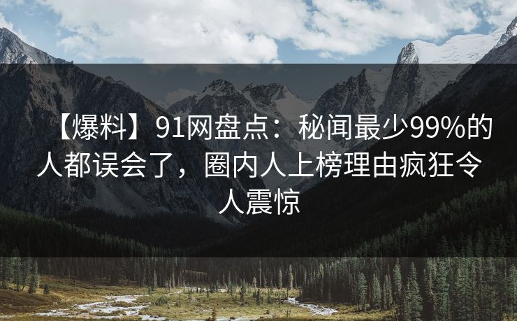 【爆料】91网盘点：秘闻最少99%的人都误会了，圈内人上榜理由疯狂令人震惊