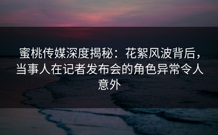 蜜桃传媒深度揭秘：花絮风波背后，当事人在记者发布会的角色异常令人意外