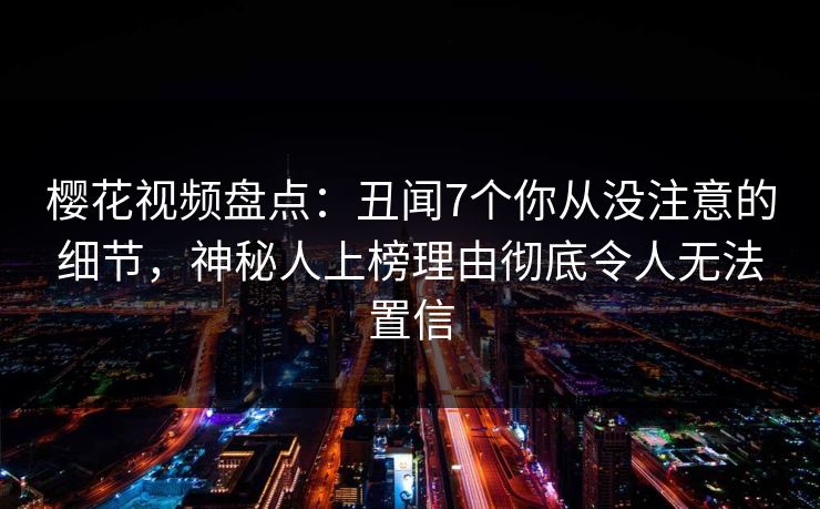 樱花视频盘点：丑闻7个你从没注意的细节，神秘人上榜理由彻底令人无法置信
