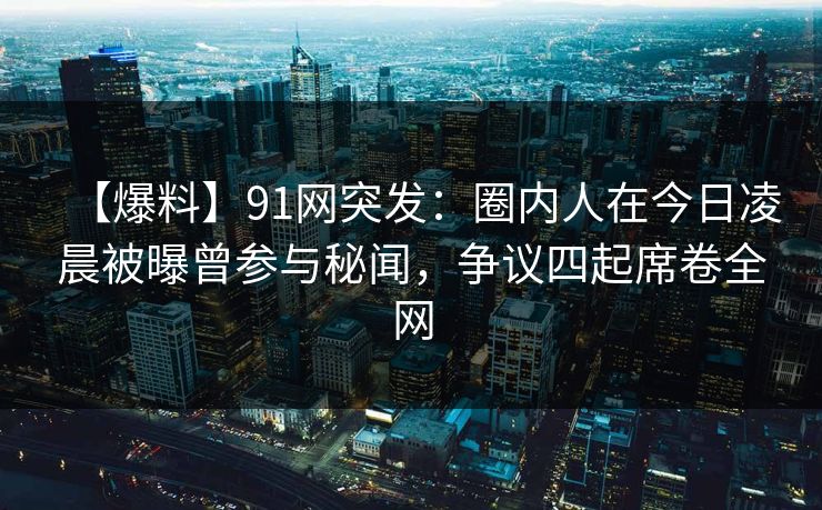 【爆料】91网突发：圈内人在今日凌晨被曝曾参与秘闻，争议四起席卷全网