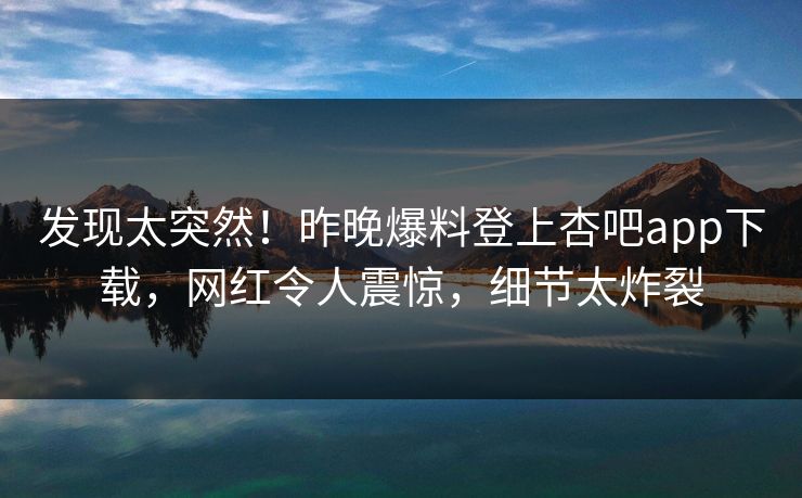 发现太突然！昨晚爆料登上杏吧app下载，网红令人震惊，细节太炸裂