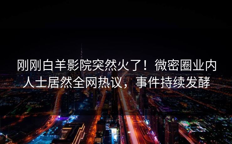 刚刚白羊影院突然火了！微密圈业内人士居然全网热议，事件持续发酵