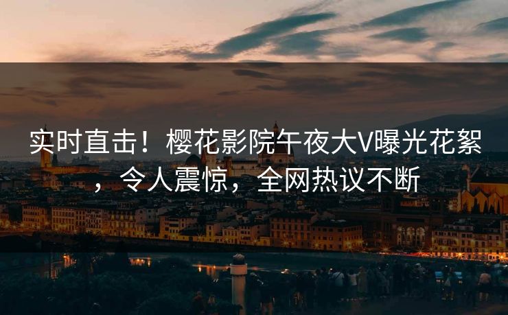 实时直击！樱花影院午夜大V曝光花絮，令人震惊，全网热议不断