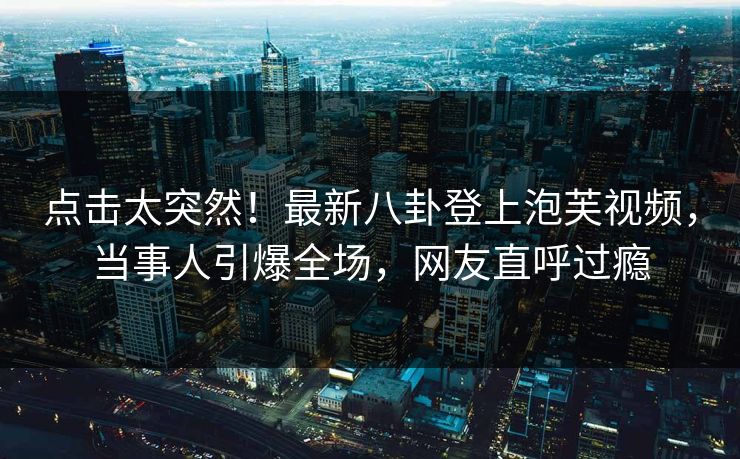 点击太突然！最新八卦登上泡芙视频，当事人引爆全场，网友直呼过瘾