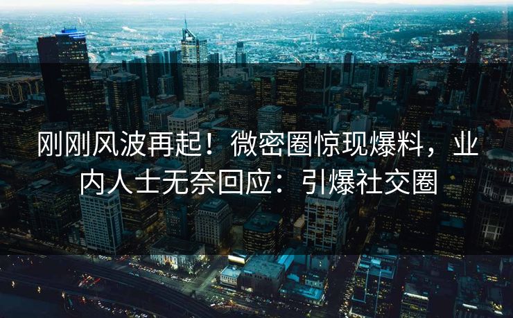 刚刚风波再起！微密圈惊现爆料，业内人士无奈回应：引爆社交圈