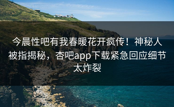 今晨性吧有我春暖花开疯传！神秘人被指揭秘，杏吧app下载紧急回应细节太炸裂