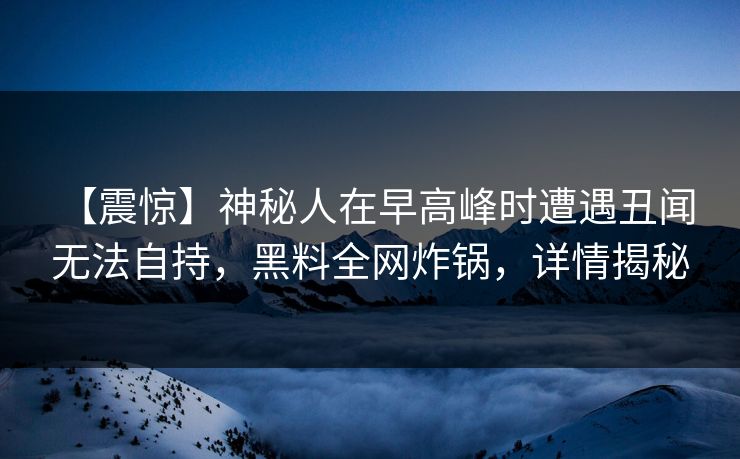 【震惊】神秘人在早高峰时遭遇丑闻 无法自持，黑料全网炸锅，详情揭秘