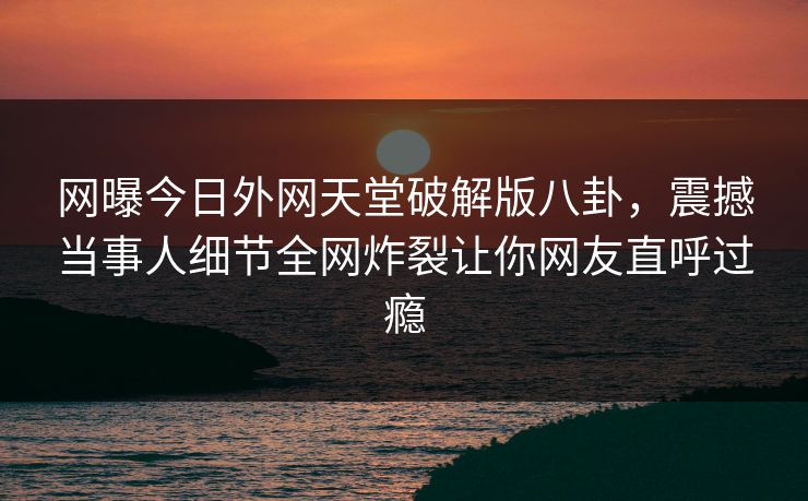 网曝今日外网天堂破解版八卦，震撼当事人细节全网炸裂让你网友直呼过瘾