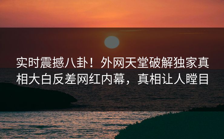 实时震撼八卦！外网天堂破解独家真相大白反差网红内幕，真相让人瞠目