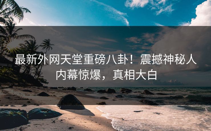 最新外网天堂重磅八卦！震撼神秘人内幕惊爆，真相大白