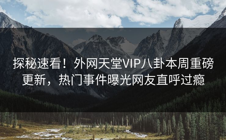 探秘速看！外网天堂VIP八卦本周重磅更新，热门事件曝光网友直呼过瘾