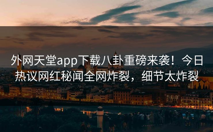 外网天堂app下载八卦重磅来袭！今日热议网红秘闻全网炸裂，细节太炸裂