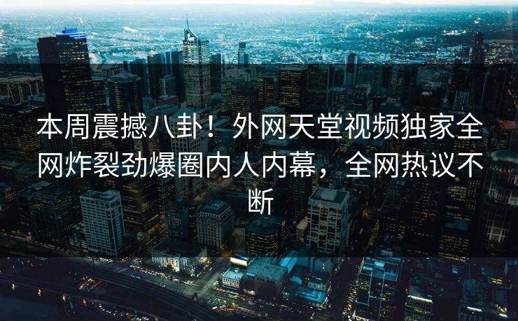 本周震撼八卦！外网天堂视频独家全网炸裂劲爆圈内人内幕，全网热议不断