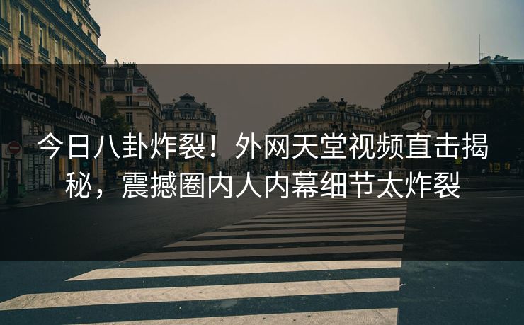 今日八卦炸裂！外网天堂视频直击揭秘，震撼圈内人内幕细节太炸裂